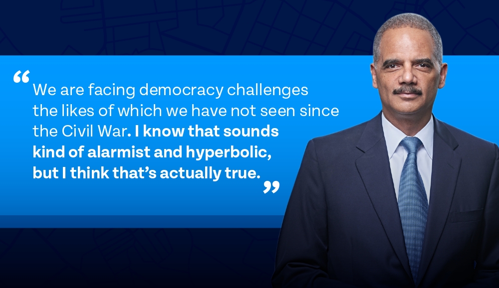 A.G. Holder: We are facing democracy challenges the likes of which we have not seen since the Civil War. I know that sounds kind of alarmist and hyperbolic, but I think that’s actually true.