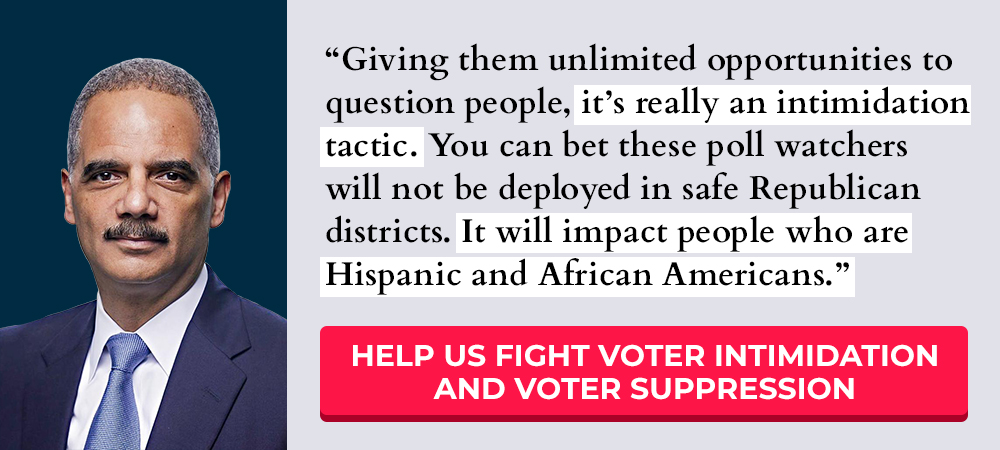 A.G. Holder: Giving them unlimited opportunities to question people, it's really an intimidation tactic. You can bet these poll watchers will not be deployed in safe Republican districts. It will impact people who are Hispanic and African Americans. -- Help us fight voter intimidation and voter suppression >>