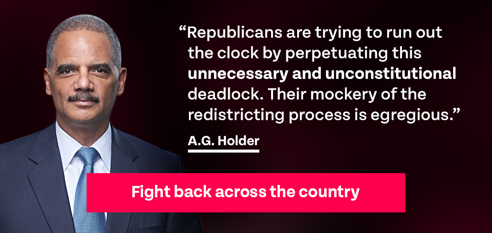Holder quote: 'Republicans are trying to run out the clock by perpetuating this unnecessary and unconstitutional deadlock. Their mockery of the redistricting process is egregious.' | Fight back across the country