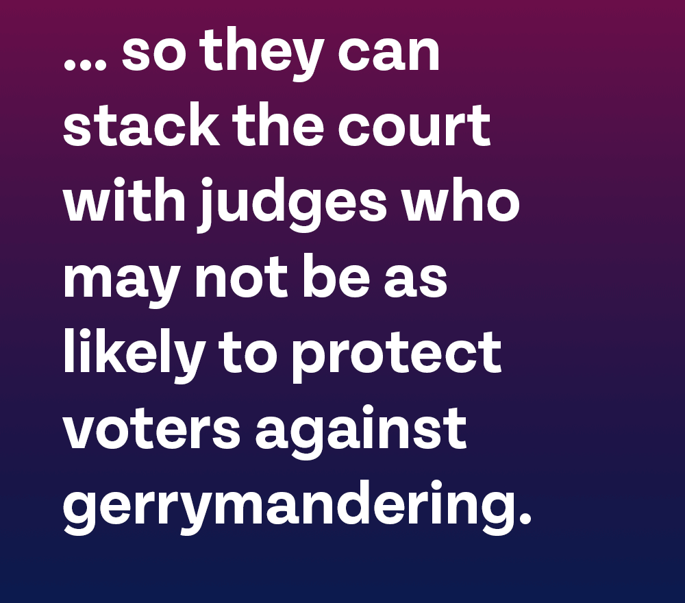 … so they can stack the court with judges who may not be as likely to protect voters against gerrymandering.