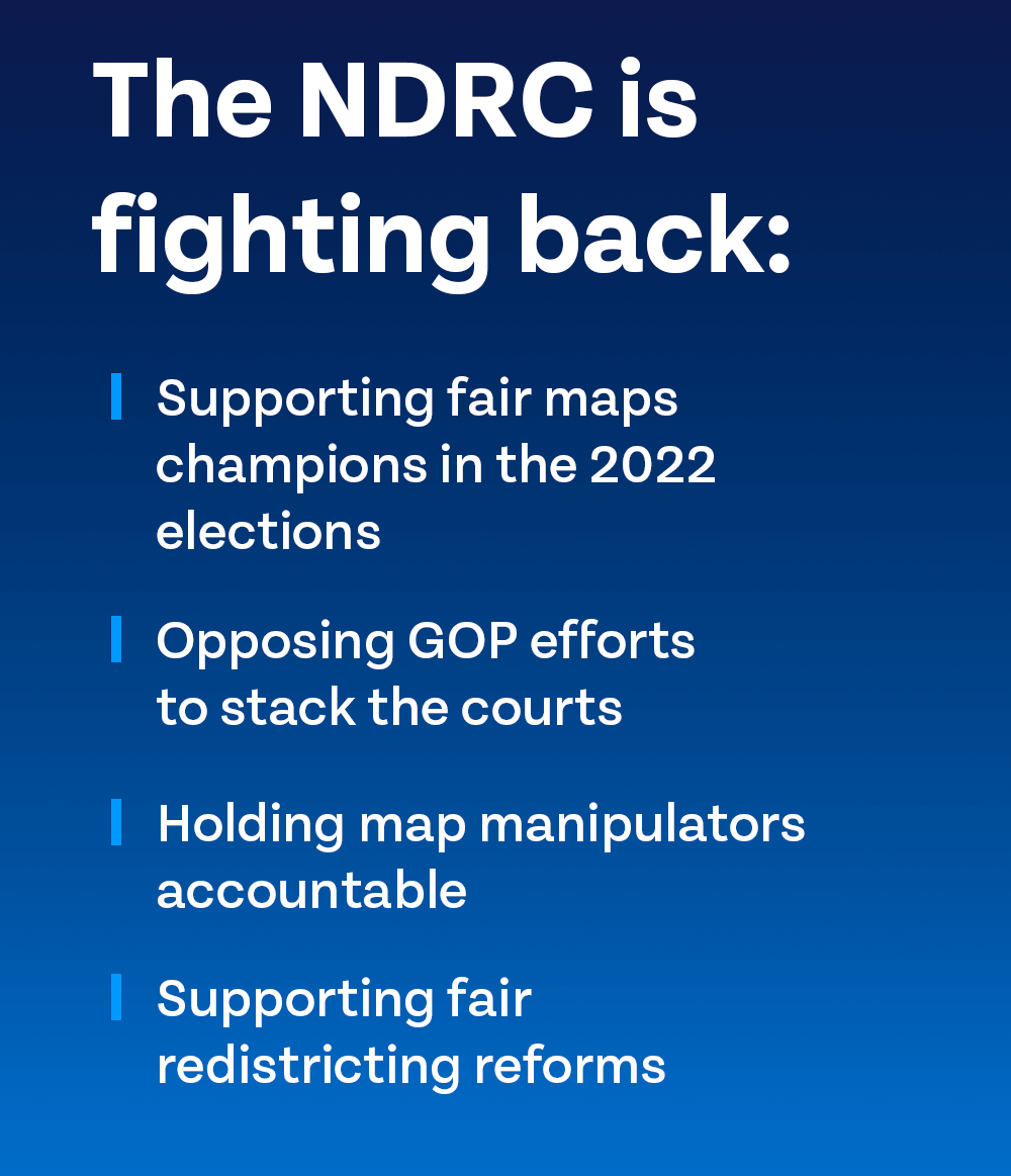 The NDRC is fighting back: - Supporting fair maps champions in the 2022 elections | - Opposing GOP efforts to stack the courts | - Holding map manipulators accountable | - Supporting fair redistricting reforms