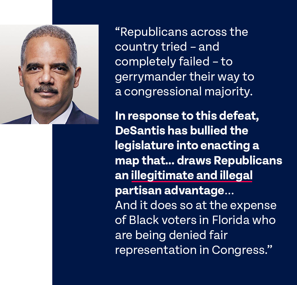 Holder graphic w quote: 'Republicans across the country tried – and completely failed – to gerrymander their way to a congressional majority. DeSantis has bullied the legislature into enacting a map that… draws Republicans an illegitimate and illegal partisan advantage... And it does so at the expense of Black voters in Florida who are being denied fair representation in Congress.'