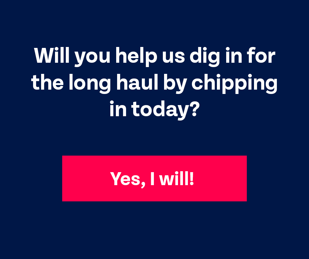 Will you help us dig in for the long haul by chipping in today? Yes, I will!