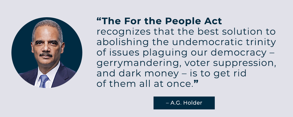 The For the People Act recognizes that the best solution to abolishing the undemocratic trinity of issues plaguing our democracy -- gerrymandering, voter suppression, and dark money -- is to get rid of them all at once. -- A.G. Holder