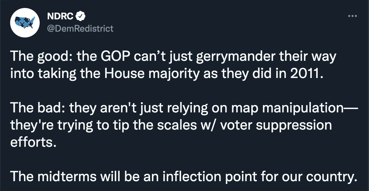 Tweet from the NDRC that reads: The good: the GOP can’t just gerrymander their way into taking the House majority as they did in 2011. The bad: they aren't just relying on map manipulation—they're trying to tip the scales w/ voter suppression efforts. The midterms will be an inflection point for our country.