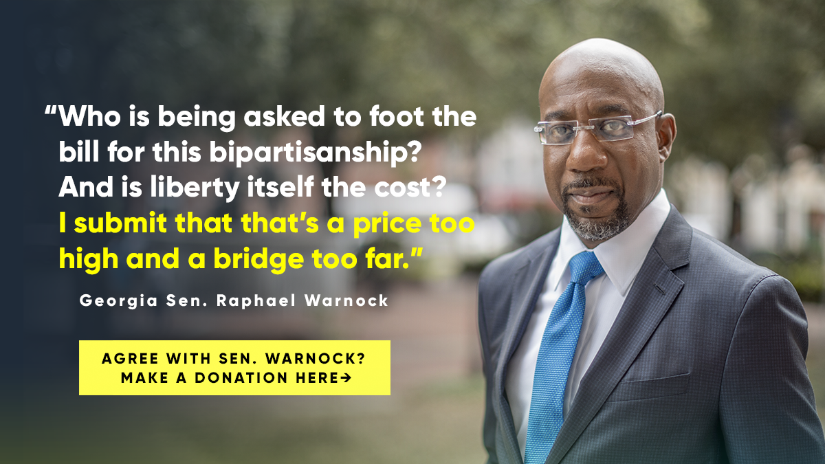 "Who is being asked to foot the bill for this bipartisanship? And is liberty itself the cost? I submit that that’s a price too high and a bridge too far." -- Georgia Senator Raphael Warnock  Do you agree with Sen. Warnock? Make a donation here →