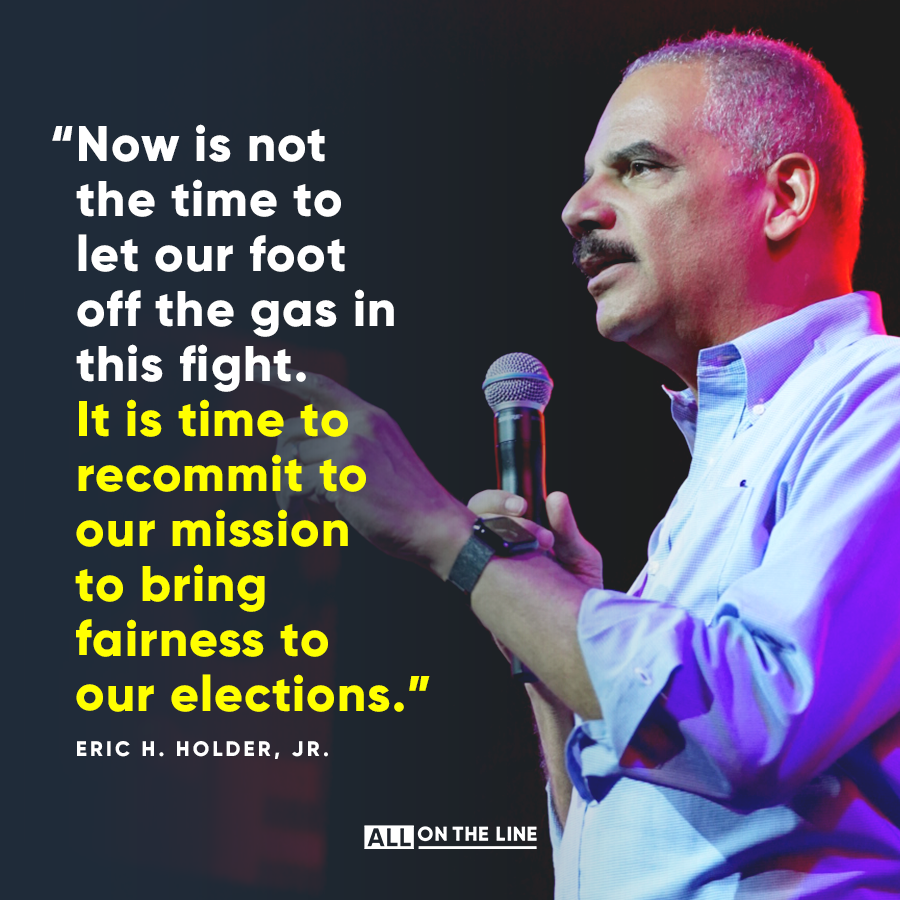 “Now is not the time to let our foot off the gas in this fight. It is time to recommit to our mission to bring fairness to our elections.” -- Eric H. Holder, Jr.