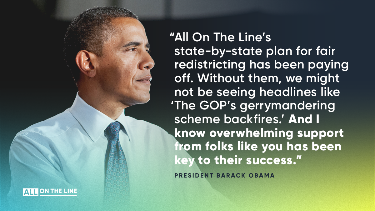 “All On The Line’s state-by-state plan for fair redistricting has been paying off. Without them, we might not be seeing headlines like “The GOP’s gerrymandering scheme backfires.””   -- President Barack Obama