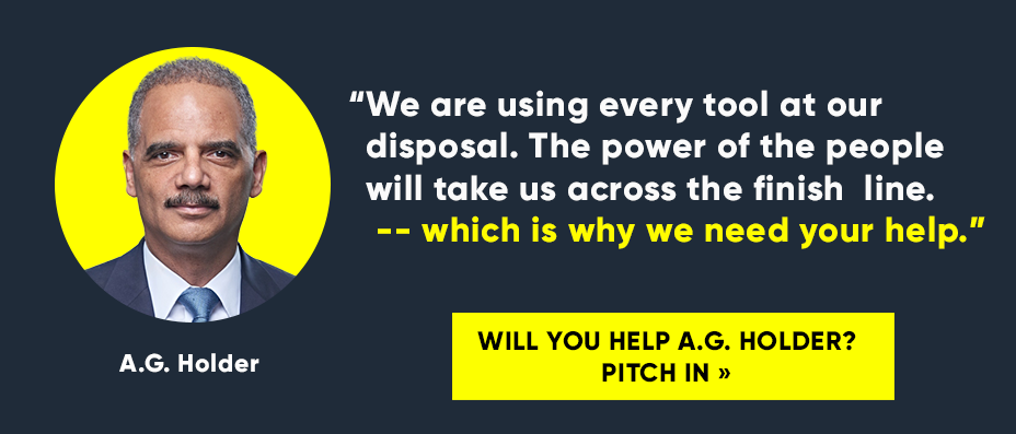 “We are using every tool at our disposal. The power of the people will take us across the finish line -- which is why we need your help.” Will you help A.G. Holder? Pitch in »