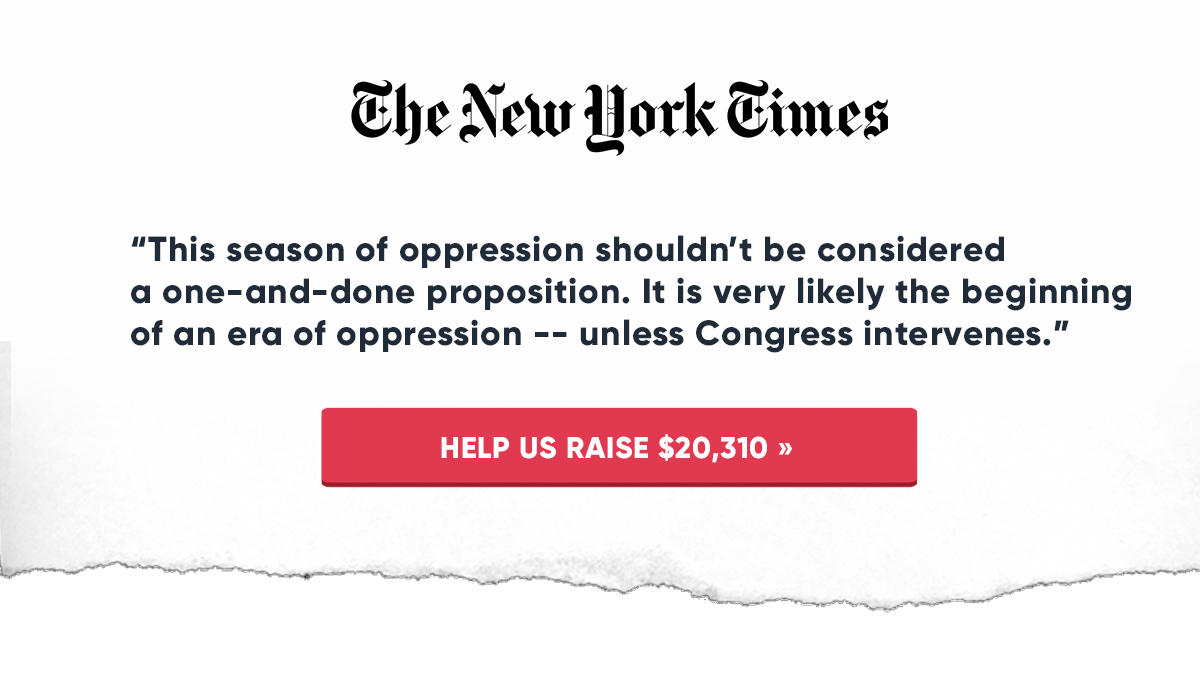 “This season of oppression shouldn’t be considered a one-and-done proposition. It is very likely the beginning of an era of oppression -- unless Congress intervenes.”’ HELP US RAISE $20,310 »