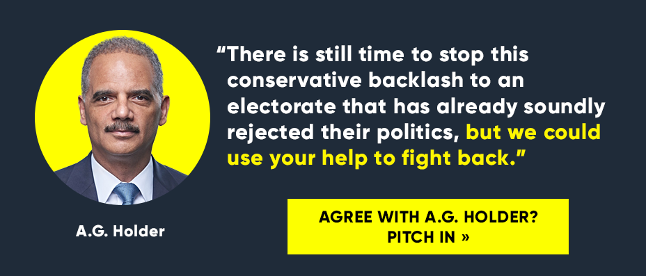 “There is still time to stop this conservative backlash to an electorate that has already soundly rejected their politics, but we could use your help to fight back.” -- A.G. Holder