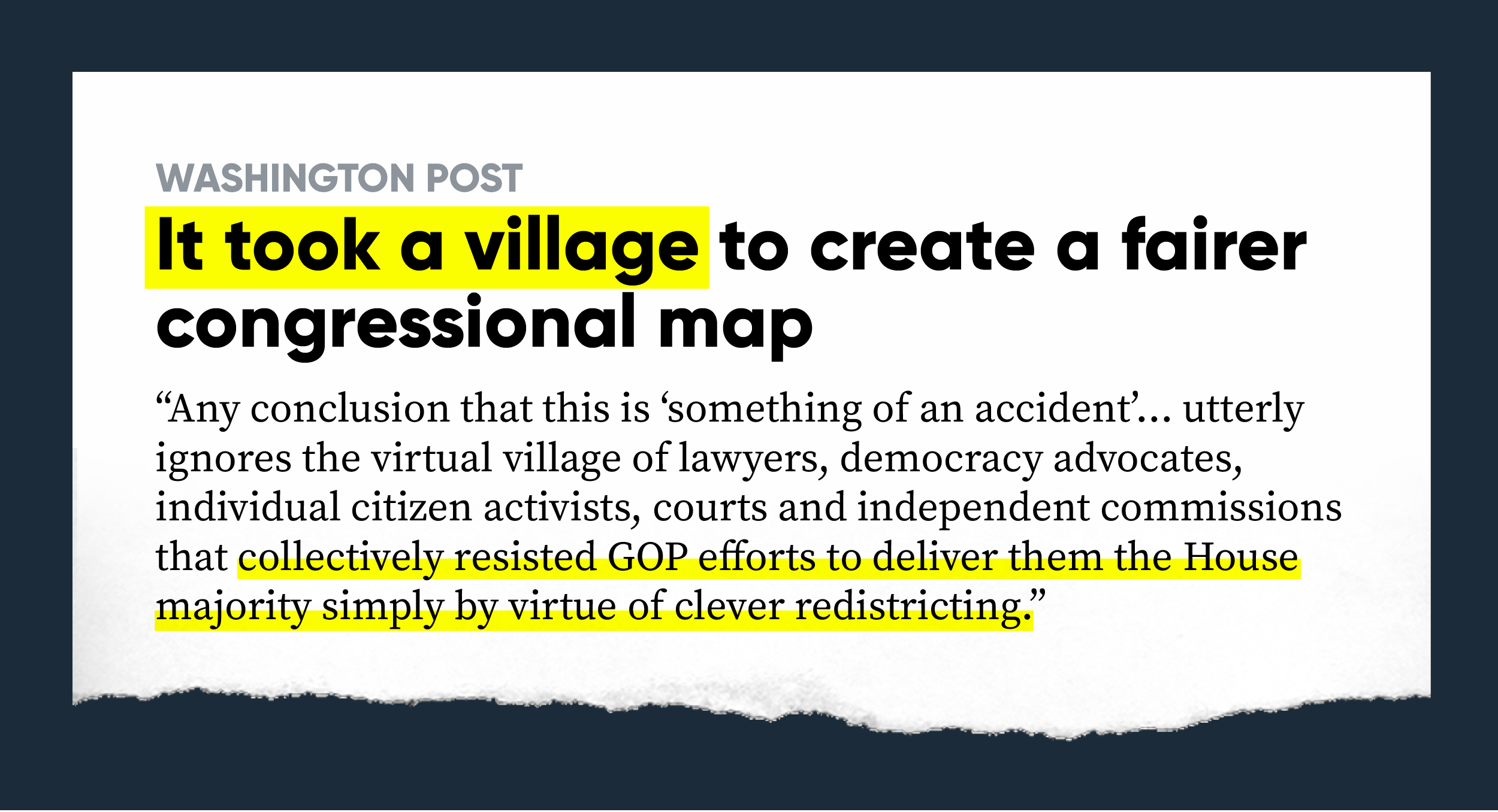 Washington Post: It took a village to create a fairer congressional map “Any conclusion that this is “something of an accident,” as the Times puts it, utterly ignores the virtual village of lawyers, democracy advocates, individual citizen activists, courts and independent commissions that collectively resisted GOP efforts to deliver them the House majority simply by virtue of clever redistricting.”
