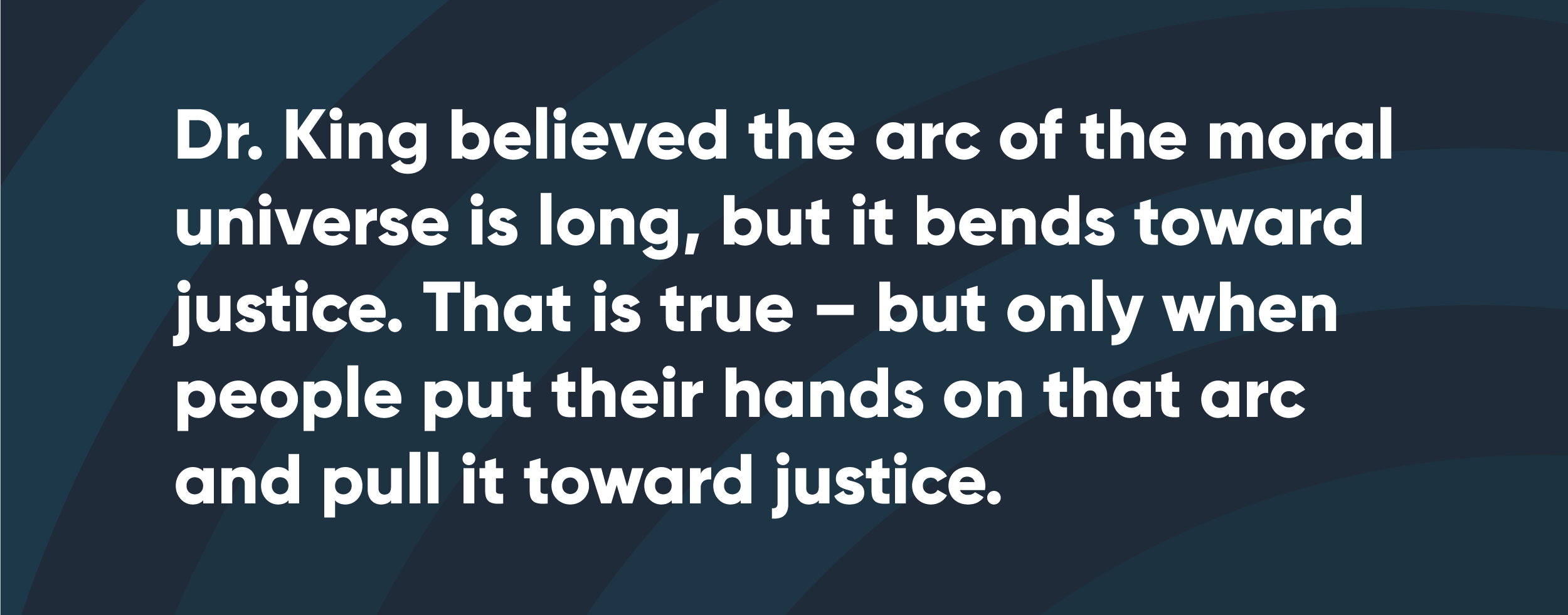 Dr. King believed the arc of the moral universe is long, but it bends towards justice. That is true -- but only when people put their hands on that arc and pull it toward justice.