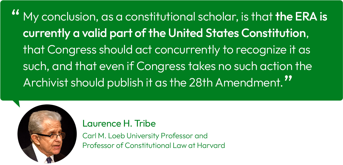 Quote from Laurence H. Tribe, the Carl M. Loeb University Professor and Professor of Constitutional Law at Harvard: “My conclusion as a constitutional scholar is that the ERA is currently a valid part of the United States Constitution, that Congress should act concurrently to recognize it as such, and that even if Congress takes no such action the Archivist should publish it as the Twenty-Eighth Amendment.”