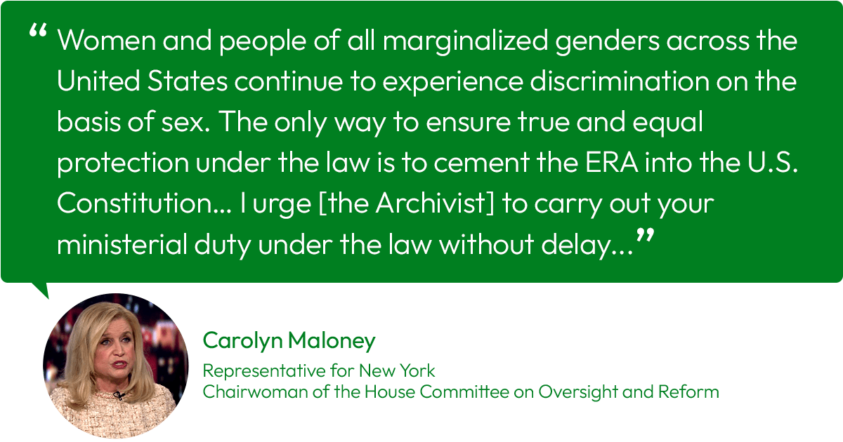 Quote from Carolyn Maloney, representative from New York and Chairwoman of the House Committee on Oversight and Reform: “Women and people of all marginalized genders across the United States continue to experience discrimination on the basis of sex. The only way to ensure true and equal protection under the law is to cement the ERA into the U.S. Constitution… I urge [the Archivist] to carry out your ministerial duty under the law without delay…”
