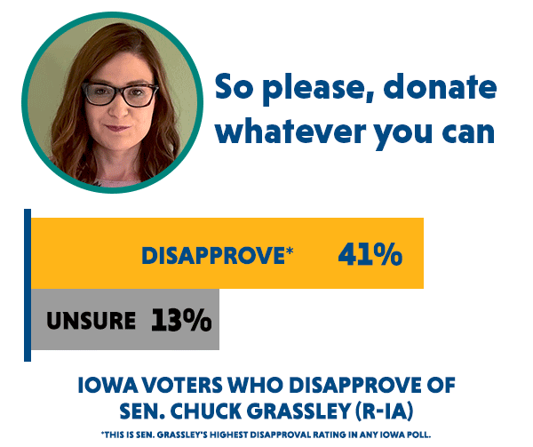 Abby Finkenauer asks: 'So please, donate whatever you can'. The percentage of Iowa voters who disapprove of Sen. Chuck Grassley (R-IA) is 41% (this is Sen. Grassley's highest disapproval rating in any Iowa poll) and 13% are unsure.