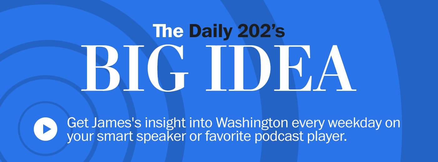 The Daily 202's BIG IDEA > Get James' insight into Washington every weekday on your smart speaker or favorite podcast player.