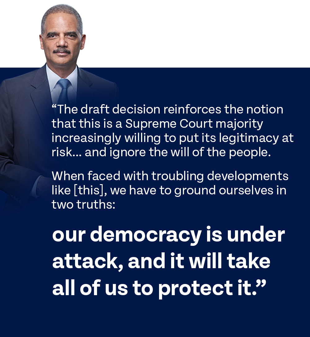 A.G. Holder: 'The draft decision reinforces the notion that this is a Supreme Court majority increasingly willing to put its legitimacy at risk… and ignore the will of the people. When faced with troubling developments like [this], we have to ground ourselves in two truths: our democracy is under attack, and it will take all of us to protect it.'