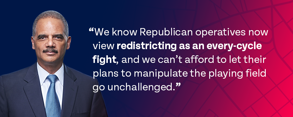 Holder graphic with quote: We know Republican operatives now view redistricting as an every-cycle fight, and we can't afford to let their plans to manipulate the playing field go unchallenged.