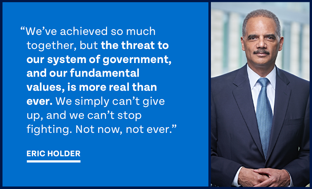 “We've achieved so much together, but the threat to our system of government, and our fundamental values, is more real than ever. We simply can't give up, and we can't stop fighting. Not now, not ever.” – Eric Holder