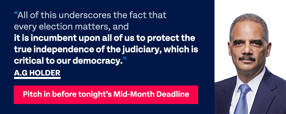 A.G. Holder: All of this underscores the fact that every election matters, and it is incumbent upon all of us to protect the true independence of the judiciary, which is critical to our democracy. | PITCH IN BEFORE TONIGHT’S MID-MONTH DEADLINE