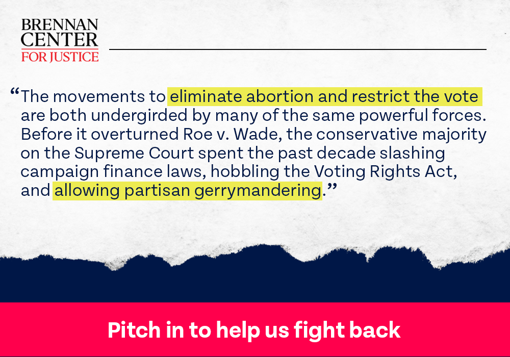 Brennan Center: The movements to eliminate abortion and restrict the vote are both undergirded by many of the same powerful forces. Before it overturned Roe v. Wade, the conservative majority on the Supreme Court spent the past decade slashing campaign finance laws, hobbling the Voting Rights Act, and allowing partisan gerrymandering. PITCH IN TO HELP US FIGHT BACK