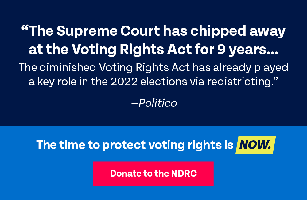 The Supreme Court has chipped away at the Voting Rights Act for 9 years. The diminished Voting Rights Act has already played a key role in the 2022 elections via redistricting. — POLITICO | The time to protect voting rights is now. DONATE TO THE NDRC