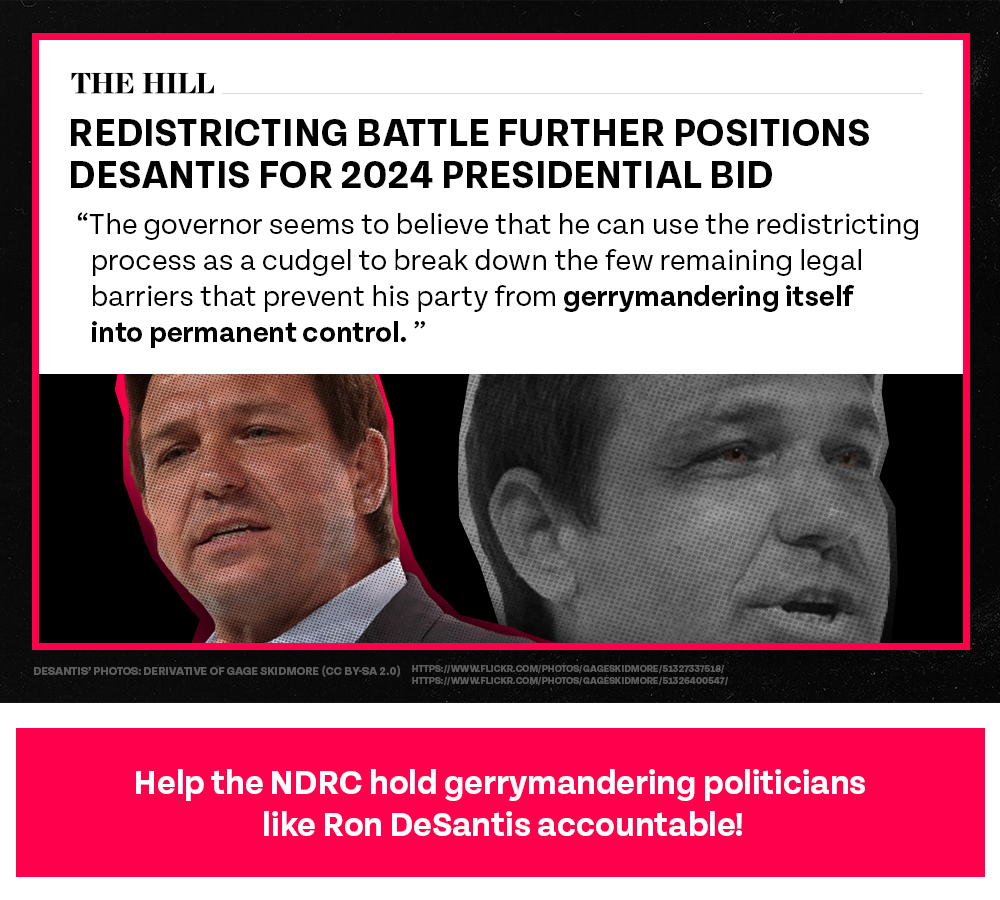 Redistricting battle further positions DeSantis for 2024 presidential bid | The governor seems to believe that he can use the redistricting process as a cudgel to break down the few remaining legal barriers that prevent his party from gerrymandering itself into permanent control. – The Hill | Help the NDRC hold gerrymandering politicians like Ron DeSantis accountable!