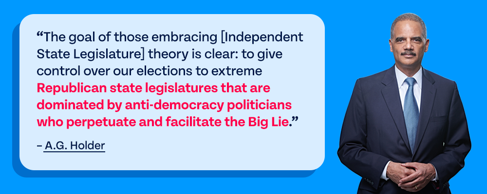 The goal of those embracing [Independent State Legislature] theory is clear: to give control over our elections to extreme Republican state legislatures that are dominated by anti-democracy politicians who perpetuate and facilitate the Big Lie. – A.G. Holder