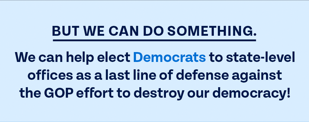 But we CAN do something. We can help elect Democrats to state-level offices as a last line of defense against the GOP effort to destroy our democracy!