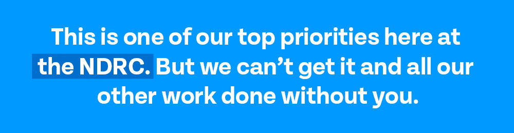 This is one of our top priorities here at the NDRC. But we can’t get it and all our other work done without you.