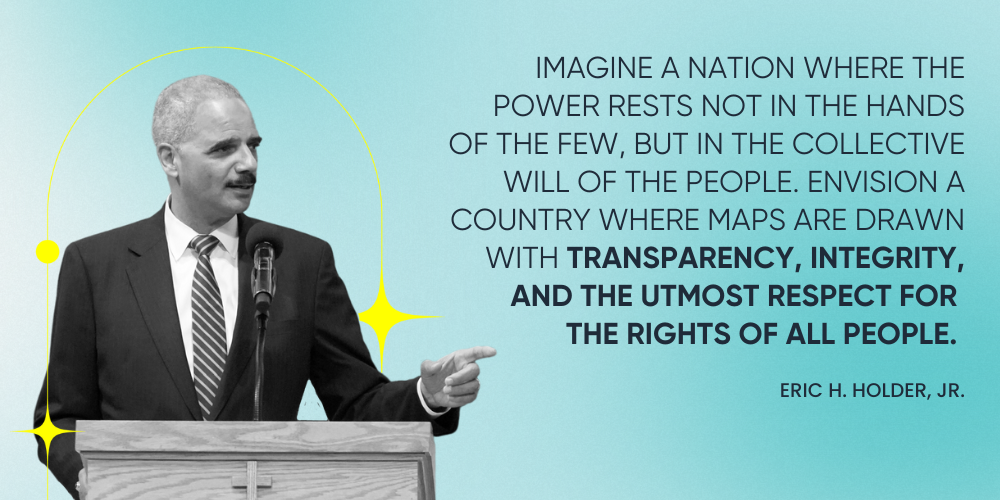 "Imagine a nation where the power rests not in the hands of the few, but in the collective will of the people. Envision a country where maps are drawn with transparency, integrity, and the utmost respect for the rights of all people." -- Eric H. Holder, Jr.