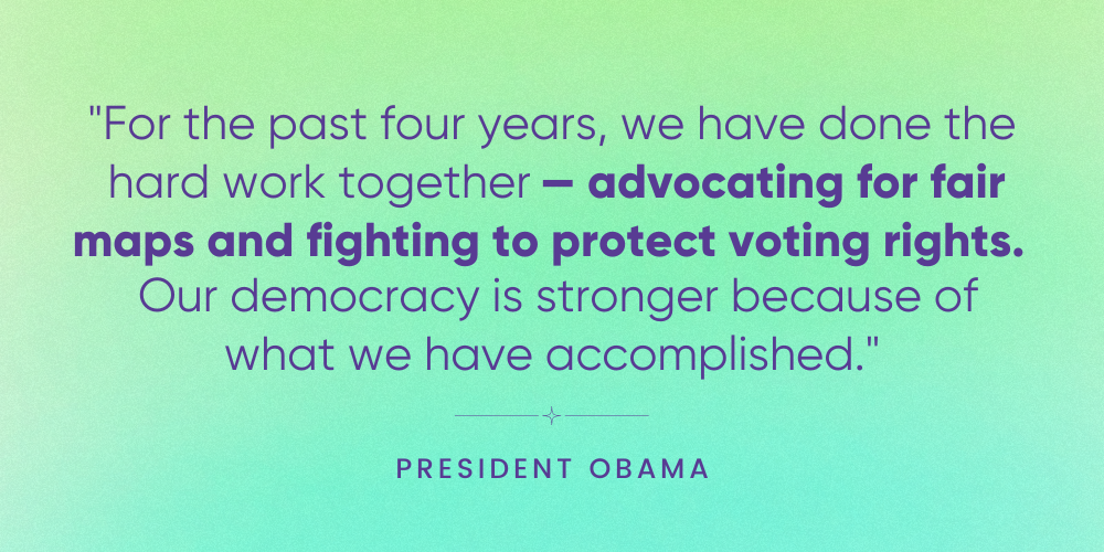 For the past four years, we have done the hard work together-- advocating for fair maps and fighting to protect voting rights. Our democracy is stronger because of what we have accomplished. -- President Obama