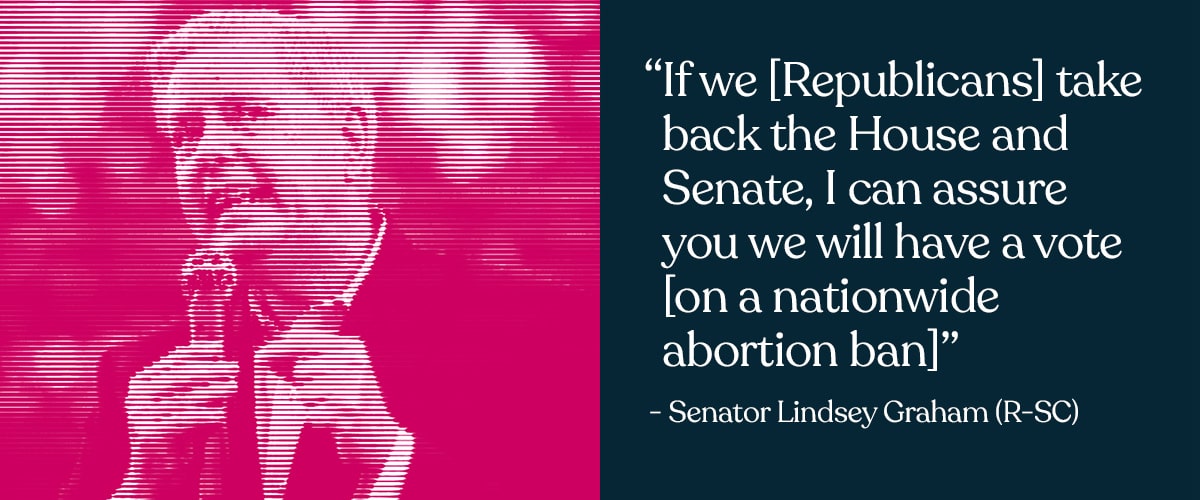 Halftone photo of Senator Lindsey Graham (R-SC) next to his quote “If we [Republicans] take back the House and Senate, I can assure you we will have a vote [on a nationwide abortion ban]”