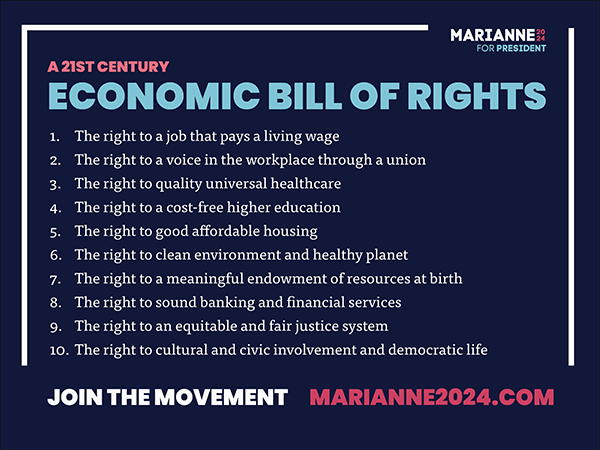 A graphic featuring Marianne Williamson’s 21st Century Economic Bill of Rights, which are: 1) The right to a job that pays a living wage, 2) The right to a voice in the workplace through a union, 3) The right to quality universal healthcare, 4) The right to a cost-free higher education, 5) The right to good affordable housing, 6) The right to a clean environment and healthy planet, 7) The right to a meaningful endowment of resources at birth, 8) The right to sound banking and financial services, 9) The right to an equitable and fair justice system, and 10) The right to cultural and civic involvement and democratic life. At the bottom is the caption “Join the movement” with a link to marianne 2024 dot com.