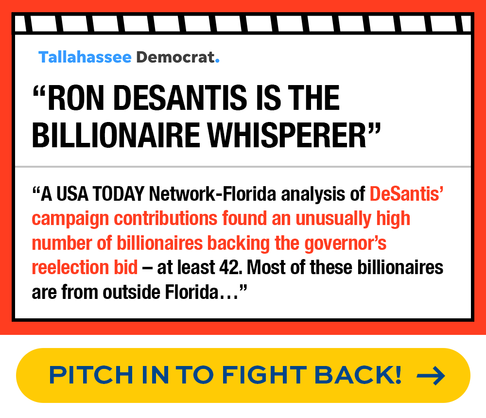 Tallahassee Democrat: 'Ron DeSantis is the billionaire whisperer' | 'A USA TODAY Network-Florida analysis of DeSantis’ campaign contributions found an unusually high number of billionaires backing the governor’s reelection bid – at least 42. Most of these billionaires are from outside Florida…' - PITCH IN TO FIGHT BACK!