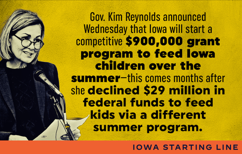 Iowa Starting Line: Gov. Kim Reynolds announced Wednesday that Iowa will start a competitive $900,000 grant program to feed Iowa children over the summer—this comes months after she declined $29 million in federal funds to feed kids via a different summer program.