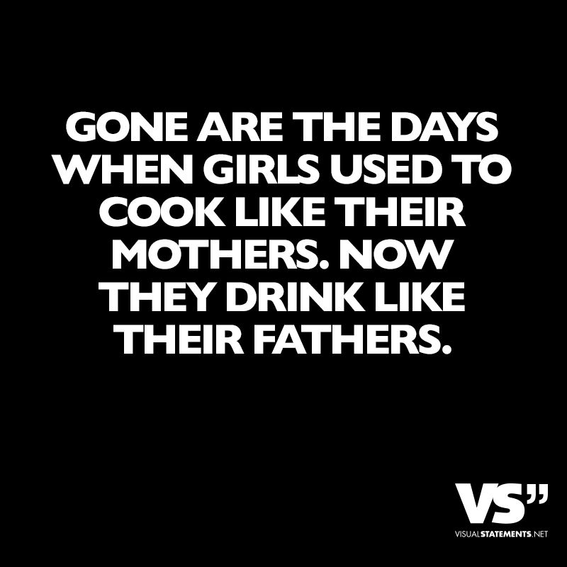 Image result for Gone are the days when girls used to cook like their mothers. Now they drink like their fathers..