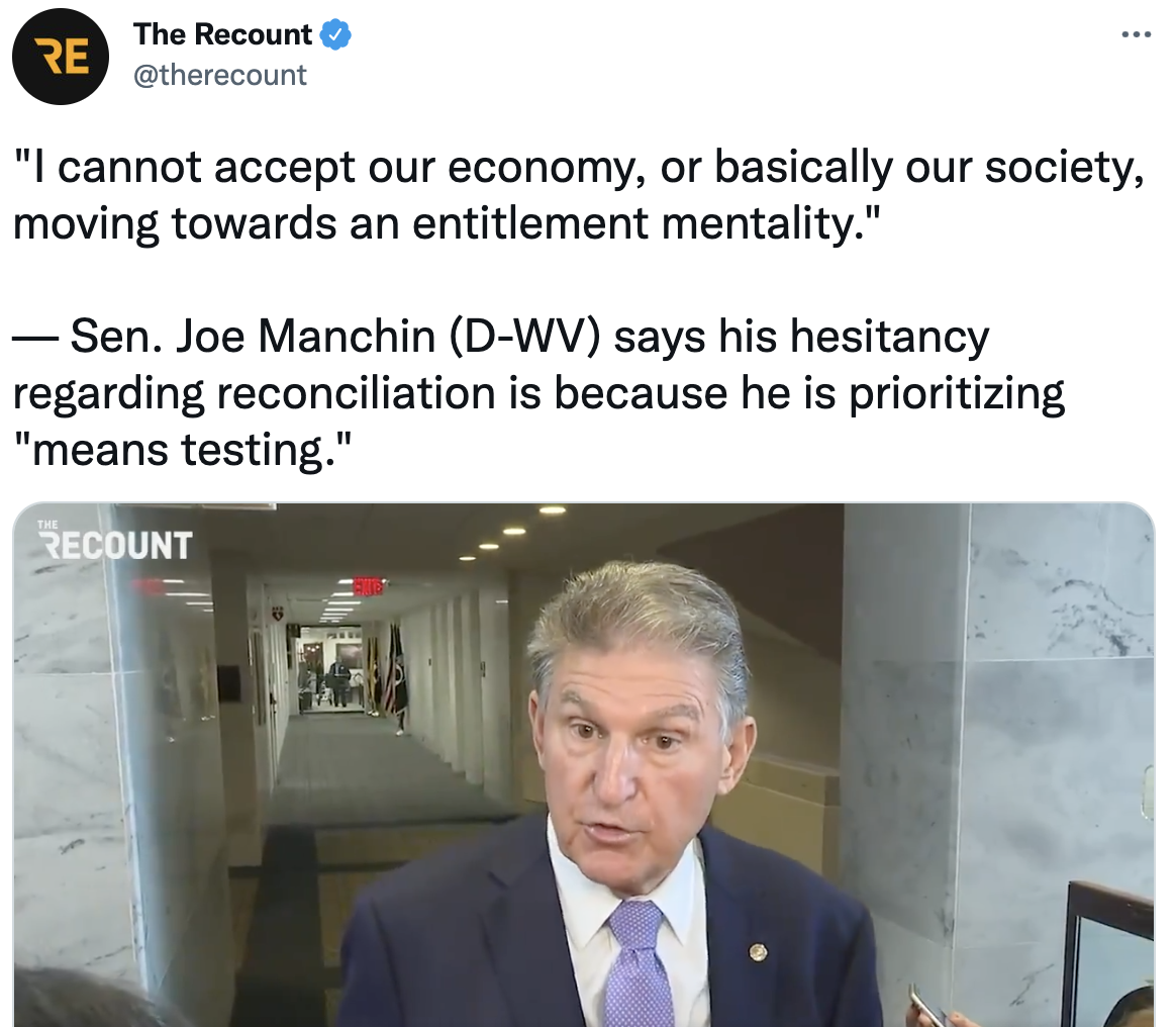 Tweet from The Recount with a video of Joe Manchin speaking to reporters. The tweet reads'I cannot accept our economy, or basically our society, moving towards an entitlement mentality.' -Sen. Joe Manchin (D-WV) says his hesitancy towards reconciliation is because he is prioritizing 'means-testing'