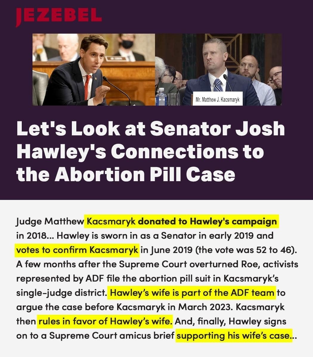 JEZEBEL: Let's Look at Senator Josh Hawley's Connections to the Abortion Pill Case. Excerpt: Judge Matthew Kacsmaryk donated to Hawley's campaign in 2018... Hawley is sworn in as senator in early 2019 and votes to confirm Kacsmaryk in June 2019 (the vote was 52 to 46). A few months after the Supreme Court overturned Roe, activists represented by ADF file the abortion pill suit in Kacsmaryk's single-judge district. Hawley's wife is part of the ADF team to argue the case before Kacsmaryk in March 2023. Kacsmaryk then rules in favor of Hawley's wife. And, finally, Hawley signs on to a Supreme Court amicus brief supporting his wife's case...