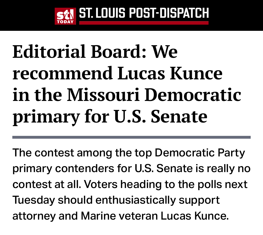 Headline from the St. Louis Post-Dispatch Editorial Board that reads: We recommend Lucas Kunce in the Missouri Democratic primary for U.S. Senate. Excerpt from the editorial that reads: The contest among the top Democratic Party primary contenders for U.S. Senate is really no contest at all. Voters heading to the polls next Tuesday should enthusiastically support attorney and Marine veteran Lucas Kunce.