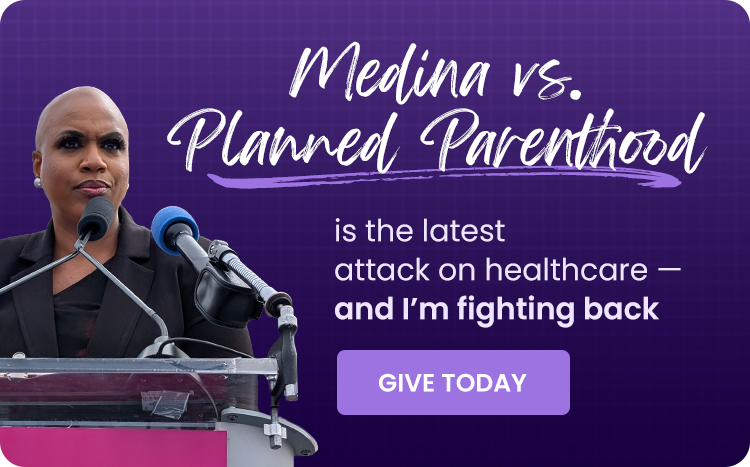 Medina vs. Planned Parenthood is the latest attack on bodily autonomy — and I’m fighting back. GIVE TODAY
Medina vs. Planned Parenthood is the latest attack on bodily autonomy — and I’m fighting back. GIVE TODAY