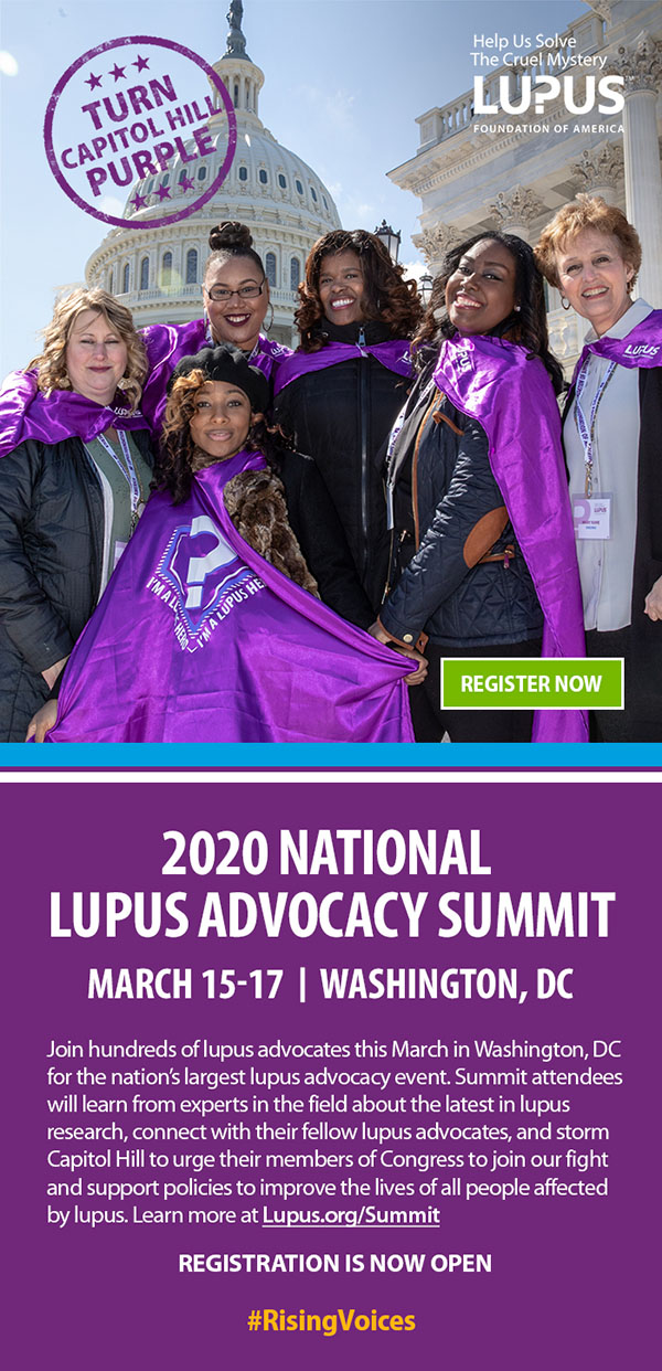 2020 National Lupus Advocacy Summit, March 15-17, Washington DC. Join hundreds of lupus advocates this March in Washington, DC for the nation's largest lupus advocacy event. Summit attendees will learn from experts in the field about the latest in lupus research, connect with their fellow lupus advocates, and storm Capitol Hill to urge their members of Congress to join our fight and support policies to improve the lives of all people affected by lupus. Learn more at Lupus.org/Summit. REGISTRATION IS NOW OPEN. #RisingVoices