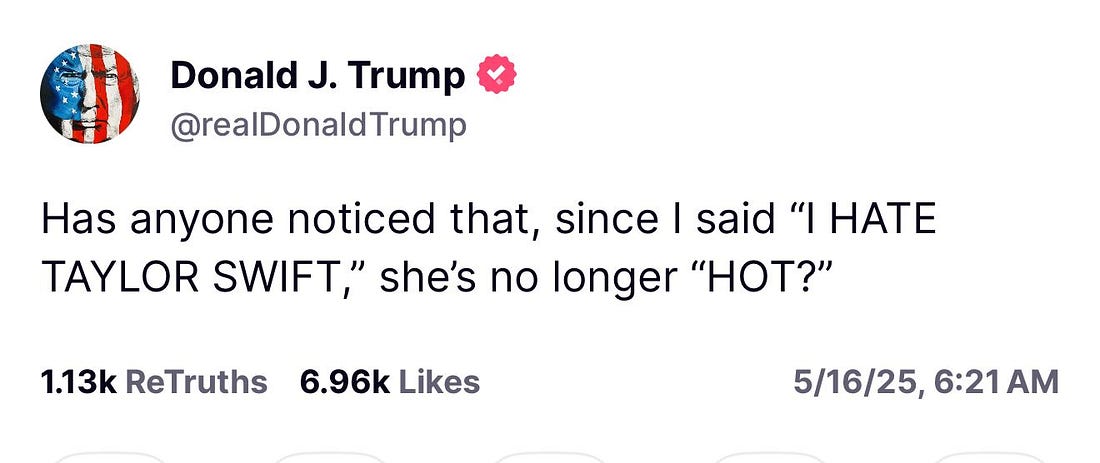 Donald J. Trump & @realDonald Trump
Has anyone noticed that, since I said "I HATE TAYLOR SWIFT," she's no longer "HOT?"
1.13k ReTruths 6.96k Likes
5/16/25, Donald J. Trump & @realDonald Trump
Has anyone noticed that, since I said "I HATE TAYLOR SWIFT," she's no longer "HOT?"
1.13k ReTruths 6.96k Likes
5/16/25,
