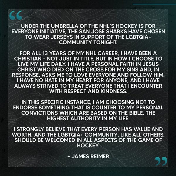A quote from James Reimer:
Under the umbrella of the NHL’s Hockey is for Everyone initiative, the San Jose Sharks have chosen to wear jerseys in support of the LGBTQIA+ community tonight.
For all 13 years of my NHL career, I have been a Christian - not just in title, but in how I choose to live my life daily. I have a personal faith in Jesus Christ who died on the cross for my sins and, in response, asks me to love everyone and follow Him. I have no hate in my heart for anyone, and I have always strived to treat everyone that I encounter with respect and kindness. In this specific instance, I am choosing not to endorse something that is counter to my personal convictions which are based on the Bible, the highest authority in my life.
I strongly believe that every person has value and worth, and the LGBTQIA+ community, like all others, should be welcomed in all aspects of the game of hockey. – James Reimer