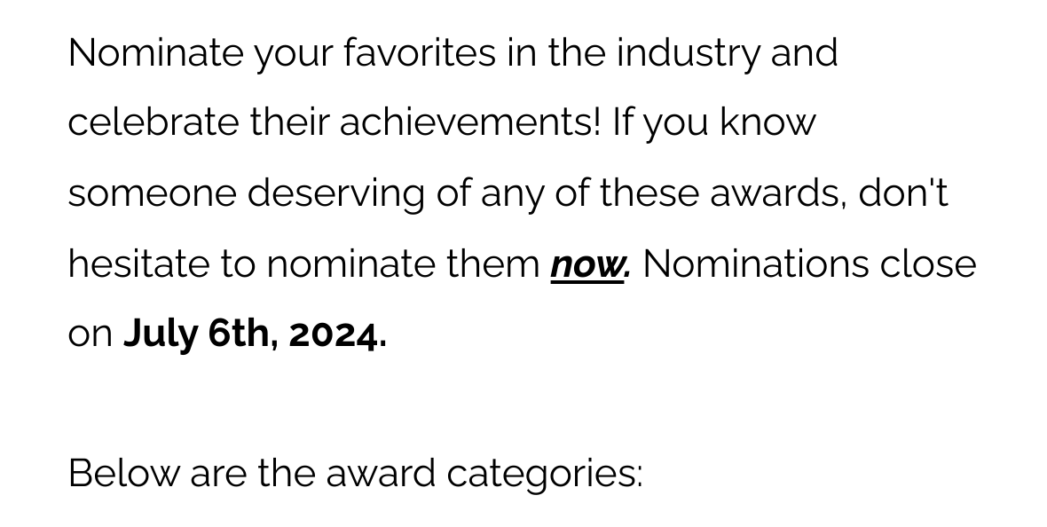 Nominate your favorites in the industry and celebrate their achievements! If you know someone deserving of any of these awards, don't hesitate to nominate them now. Nominations close on July 6th, 2024. Below are the award categories: