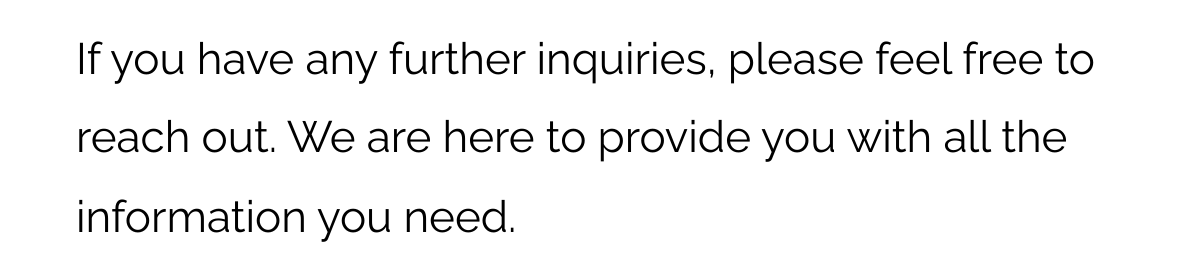 If you have any further inquiries, please feel free to reach out. We are here to provide you with all the information you need.
