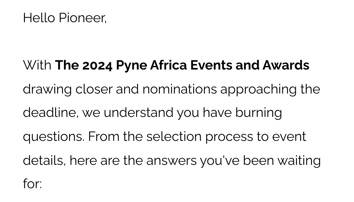 Hello Pioneer, With The 2024 Pyne Africa Events and Awards drawing closer and nominations approaching the deadline, we understand you have burning questions. From the selection process to event details, here are the answers you've been waiting for: