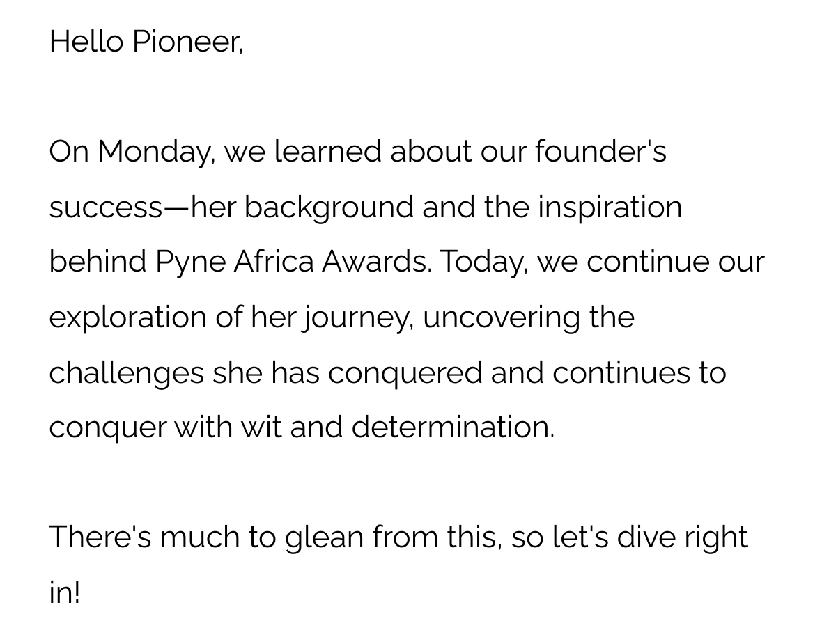 Hello Pioneer, On Monday, we learned about our founder's success—her background and the inspiration behind Pyne Africa Awards. Today, we continue our exploration of her journey, uncovering the challenges she has conquered and continues to conquer with wit and determination. There's much to glean from this, so let's dive right in!