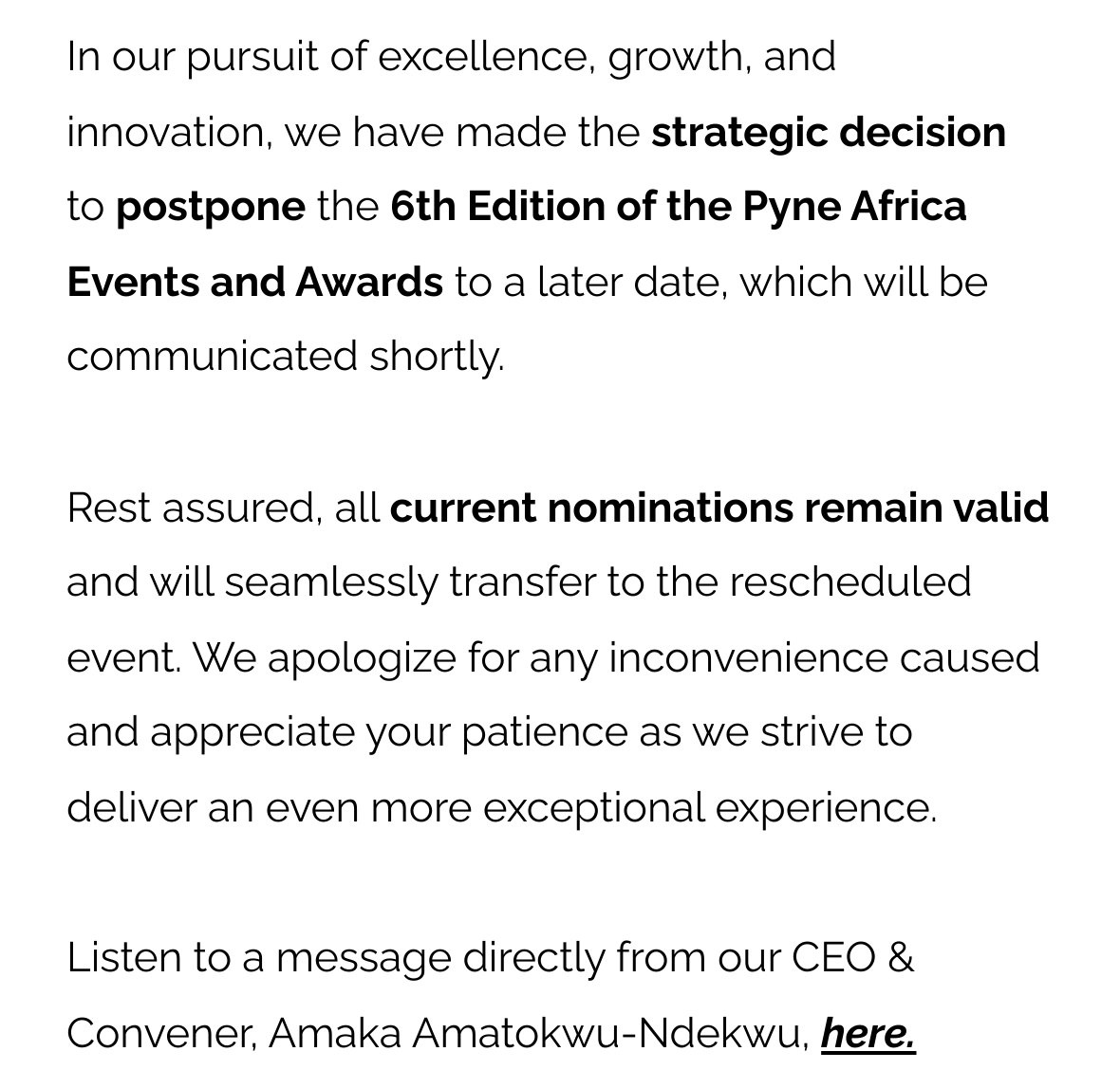 In our pursuit of excellence, growth, and innovation, we have made the strategic decision to postpone the 6th Edition of the Pyne Africa Events and Awards to a later date, which will be communicated shortly. Rest assured, all current nominations remain valid and will seamlessly transfer to the rescheduled event. We apologize for any inconvenience caused and appreciate your patience as we strive to deliver an even more exceptional experience. Listen to a message directly from our CEO & Convener, Amaka Amatokwu-Ndekwu, here.